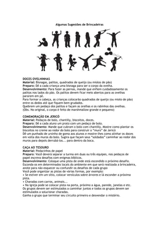 Algumas Sugestões de Brincadeiras
DOCES OVELHINHAS
Material: Bisnagas, palitos, quadrados de queijo (ou miolos de pão)
Preparo: Dê a cada criança uma bisnaga para ser o corpo da ovelha.
Desenvolvimento: Para fazer as pernas, mande que enfiem cuidadosamente os
palitos nos lados do pão. Os palitos devem ficar meio abertos para as ovelhas
pararem em pé.
Para formar a cabeça, as crianças colocarão quadrados de queijo (ou miolo de pão)
entre os dedos até que fiquem bem grudados.
Quebrem um pedaço dos palitos e façam as orelhas e os rabinhos das ovelhas.
(Obs. No original, o corpo é feito de marshmallow grande e pequeno)
COMEMORAÇÃO EM JERICÓ
Material: Pedaços de bolo, chantilly, biscoitos, doces.
Preparo: Dê a cada aluno um prato com um pedaço de bolo.
Desenvolvimento: Mande que cubram o bolo com chantilly. Mostre como plantar os
biscoitos no creme ao redor do bolo para construir o “muro” de Jericó
Dê um punhado de ursinho de goma aos alunos e mostre-lhes como alinhar os doces
em volta dos muros do bolo. Sugira que façam seus “soldados” caminhar ao redor dos
muros para depois derrubá-los... para dentro da boca.
CAÇA AO TESOURO
Material: Pedacinhos de papel
Preparo: Você deverá separar a turma em duas ou três equipes, nos pedaços de
papel escreva desafios com enigmas bíblicos.
Desenvolvimento: Coloque uma pista de onde está escondido o próximo desafio.
Esconda-os em determinados locais do ambiente em que será realizada a brincadeira,
anote para não esquecer ou confundir os desafios de cada grupo
Você pode organizar as pistas de várias formas, por exemplo:
• Se estiver em um sítio, colocar versículos sobre árvores e lá esconder a próxima
pista.
• Charadas com carros, animais...
• Na igreja pode se colocar pista na porta, próximo a água, parede, janelas e etc.
Os grupos devem ser estimulados a caminhar juntos e todos os grupos devem ser
estimulados a solucionar charadas.
Ganha o grupo que terminar seu circuito primeiro e desvendar o mistério.
 