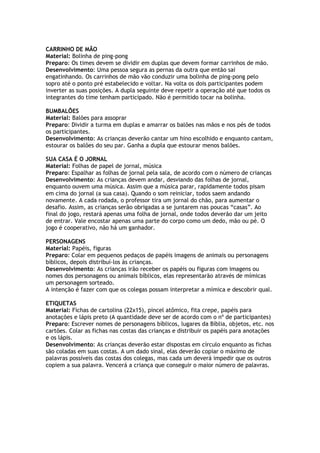 CARRINHO DE MÃO
Material: Bolinha de ping-pong
Preparo: Os times devem se dividir em duplas que devem formar carrinhos de mão.
Desenvolvimento: Uma pessoa segura as pernas da outra que então sai
engatinhando. Os carrinhos de mão vão conduzir uma bolinha de ping-pong pelo
sopro até o ponto pré estabelecido e voltar. Na volta os dois participantes podem
inverter as suas posições. A dupla seguinte deve repetir a operação até que todos os
integrantes do time tenham participado. Não é permitido tocar na bolinha.
BUMBALÕES
Material: Balões para assoprar
Preparo: Dividir a turma em duplas e amarrar os balões nas mãos e nos pés de todos
os participantes.
Desenvolvimento: As crianças deverão cantar um hino escolhido e enquanto cantam,
estourar os balões do seu par. Ganha a dupla que estourar menos balões.
SUA CASA É O JORNAL
Material: Folhas de papel de jornal, música
Preparo: Espalhar as folhas de jornal pela sala, de acordo com o número de crianças
Desenvolvimento: As crianças devem andar, desviando das folhas de jornal,
enquanto ouvem uma música. Assim que a música parar, rapidamente todos pisam
em cima do jornal (a sua casa). Quando o som reiniciar, todos saem andando
novamente. A cada rodada, o professor tira um jornal do chão, para aumentar o
desafio. Assim, as crianças serão obrigadas a se juntarem nas poucas “casas”. Ao
final do jogo, restará apenas uma folha de jornal, onde todos deverão dar um jeito
de entrar. Vale encostar apenas uma parte do corpo como um dedo, mão ou pé. O
jogo é cooperativo, não há um ganhador.
PERSONAGENS
Material: Papéis, figuras
Preparo: Colar em pequenos pedaços de papéis imagens de animais ou personagens
bíblicos, depois distribuí-los às crianças.
Desenvolvimento: As crianças irão receber os papéis ou figuras com imagens ou
nomes dos personagens ou animais bíblicos, elas representarão através de mímicas
um personagem sorteado.
A intenção é fazer com que os colegas possam interpretar a mímica e descobrir qual.
ETIQUETAS
Material: Fichas de cartolina (22x15), pincel atômico, fita crepe, papéis para
anotações e lápis preto (A quantidade deve ser de acordo com o nº de participantes)
Preparo: Escrever nomes de personagens bíblicos, lugares da Bíblia, objetos, etc. nos
cartões. Colar as fichas nas costas das crianças e distribuir os papéis para anotações
e os lápis.
Desenvolvimento: As crianças deverão estar dispostas em círculo enquanto as fichas
são coladas em suas costas. A um dado sinal, elas deverão copiar o máximo de
palavras possíveis das costas dos colegas, mas cada um deverá impedir que os outros
copiem a sua palavra. Vencerá a criança que conseguir o maior número de palavras.
 