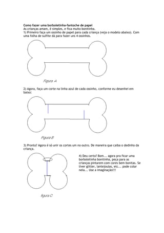 Como fazer uma borboletinha-fantoche de papel
As crianças amam, é simples, e fica muito bonitinha.
1) Primeiro faça um ossinho de papel para cada criança (veja o modelo abaixo). Com
uma folha de sulfite dá para fazer uns 4 ossinhos.
2) Agora, faça um corte na linha azul de cada ossinho, conforme eu desenhei em
baixo:
3) Pronto? Agora é só unir os cortes um no outro. De maneira que caiba o dedinho da
criança.
4) Deu certo? Bom... agora pra ficar uma
borboletinha bonitinha, peça para as
crianças pintarem com cores bem bonitas. Se
tiver glitter, lantejoulas, etc... pode colar
nela... Use a imaginação!!!
 