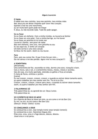 Alguns Louvores
O Sabão
O sabão lava meu rostinho, lava meu pezinho, lava minhas mãos
Mas Jesus pra me deixar limpinho quer lavar meu coração.
Quando o mal faz uma manchinha,
eu sei muito bem quem pode me limpar
É Jesus, eu não escondo nada. Tudo Ele pode apagar.
Se eu fosse
Se eu fosse um elefante. Com a minha tromba, eu louvaria ao Senhor
Se eu fosse um urso polar. Com a minha barriga, eu iria louvar
Se eu fosse um peixinho lá no fundo mar
Louvaria o Senhor, sem parar de nadar
Mas nem elefante, nem urso, nem peixinho eu sou
Eu sou oque sou. E tenho um coração
Um belo sorriso e uma nova canção
Se Deus me fez assim. Assim eu vou louvar.
Pare
Pare, pois vou contar-lhe. O que Cristo fez por mim...
Ele me salvou e me deu perdão. Agora vive no meu coração!!!!
A SEMENTINHA
[declamado]
Uma sementinha de flor, escondida no chão, dormia uma sono, tranquilo e bom.
Caiu a chuva, saiu o sol, e a sementinha mexeu, mexeu, mexeu e acordou.
Saiu de casa, era muito apertada, estendeu os galhos e ficou arrumada.
E cheia de flores, enfeitou o jardim.
[canta]
Eu vou crescer, crescer, crescer, crescer, e quando eu estiver deste tamanho assim,
eu quero trabalhar pro meu senhor sem fim. Tra la la la (2x)
Crescer, crescer, crescer, crescer para Jesus, e quando eu estiver deste tamanho
assim, eu quero trabalhar pro meu senhor sem fim.
3 PALAVRINHAS SÓ
Três palavrinhas só, eu aprendi de cor: Deus é amor.
Três palavrinhas só.
SE O ESPÍRITO DE DEUS SE MOVE
Se o Espirito de Deus se move em mim, eu oro como o rei da Davi (2x)
Eu oro, eu oro, eu oro como o Rei Davi (2x)
(Dança)/ (Pula)/ (Salto)/ (Luto)
SE COMEÇARMOS A ORAR
Se começarmos a orar, esse templo treme (esse templo tremerá)
Se começarmos a orar, falaremos línguas.(2x)
Elias orou, orou, orou e o fogo desceu, desceu, desceu.
Josué orou e o sol parou.
 