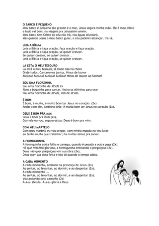 O BARCO É PEQUENO
Meu barco é pequeno tão grande é o mar, Jesus segura minha mão. Ele é meu piloto
e tudo vai bem, na viagem pra Jerusalém amém.
Meu barco sem Cristo ao céu não irá, nas águas afundará.
Mas quando Jesus o meu barco guiar, o céu poderei alcançar, tra-lá.
LEIA A BÍBLIA
Leia a Bíblia e faça oração, faça oração e faça oração.
Leia a Bíblia e faça oração, se quiser crescer.
Se quiser crescer, se quiser crescer...
Leia a Bíblia e faça oração, se quiser crescer.
LÁ ESTÁ O MEU TESOURO
Lá está o meu tesouro, lá Onde não há choro
Onde todos, Cantaremos juntos, Hinos de louvor
Aleluia! Aleluia! Aleluia! Aleluia! Hinos de louvor Ao Senhor!
SOU UMA FLORZINHA
Sou uma florzinha de JESUS 2x
Abro a boquinha para cantar, fecho os olhinhos para orar
Sou uma florzinha de JESUS, sim de JESUS.
É BOM
É bom, é muito, é muito bom ter Jesus no coração. (2x)
Andar com ele, juntinho dele, é muito bom ter Jesus no coração (2x).
DEUS É BOM PRA MIM
Deus é bom pra mim (2x).
Com ele eu vou, seguro estou. Deus é bom pra mim.
COM MEU MARTELO
Com meu martelo eu vou pregar, com minha espada eu vou lutar
eu tenho muito que trabalhar, ha muitas almas pra salvar.
A FORMIGUINHA
A formiguinha corta folha e carrega, quando é pesada a outra pega (2x).
Hó que mistério glorioso, a formiguinha ensinando o preguiçoso (2x).
Deus não quer preguiçoso em sua obra (3x),
Deus quer sua obra feita e não só quando o tempo sobra.
A CADA MOMENTO
A cada momento, andando na presença de Jesus.(2x)
Ao sentar, ao levantar, ao dormir, e ao despertar (2x).
A cada momento ...
Ao sentar, ao levantar, ao dormir, e ao despertar (2x).
Vou andando pelo caminho (2x)
A-a-a- aleluia. A-a-a- glória a Deus
 