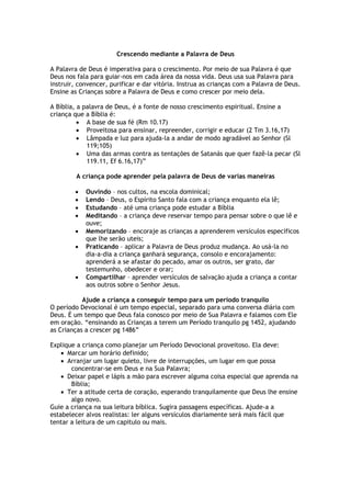 Crescendo mediante a Palavra de Deus
A Palavra de Deus é imperativa para o crescimento. Por meio de sua Palavra é que
Deus nos fala para guiar-nos em cada área da nossa vida. Deus usa sua Palavra para
instruir, convencer, purificar e dar vitória. Instrua as crianças com a Palavra de Deus.
Ensine as Crianças sobre a Palavra de Deus e como crescer por meio dela.
A Bíblia, a palavra de Deus, é a fonte de nosso crescimento espiritual. Ensine a
criança que a Bíblia é:
 A base de sua fé (Rm 10.17)
 Proveitosa para ensinar, repreender, corrigir e educar (2 Tm 3.16,17)
 Lâmpada e luz para ajuda-la a andar de modo agradável ao Senhor (Sl
119;105)
 Uma das armas contra as tentações de Satanás que quer fazê-la pecar (Sl
119.11, Ef 6.16,17)”
A criança pode aprender pela palavra de Deus de varias maneiras
 Ouvindo – nos cultos, na escola dominical;
 Lendo – Deus, o Espírito Santo fala com a criança enquanto ela lê;
 Estudando – até uma criança pode estudar a Bíblia
 Meditando – a criança deve reservar tempo para pensar sobre o que lê e
ouve;
 Memorizando – encoraje as crianças a aprenderem versículos específicos
que lhe serão uteis;
 Praticando – aplicar a Palavra de Deus produz mudança. Ao usá-la no
dia-a-dia a criança ganhará segurança, consolo e encorajamento:
aprenderá a se afastar do pecado, amar os outros, ser grato, dar
testemunho, obedecer e orar;
 Compartilhar – aprender versículos de salvação ajuda a criança a contar
aos outros sobre o Senhor Jesus.
Ajude a criança a conseguir tempo para um período tranquilo
O período Devocional é um tempo especial, separado para uma conversa diária com
Deus. É um tempo que Deus fala conosco por meio de Sua Palavra e falamos com Ele
em oração. “ensinando as Crianças a terem um Período tranquilo pg 1452, ajudando
as Crianças a crescer pg 1486”
Explique a criança como planejar um Período Devocional proveitoso. Ela deve:
 Marcar um horário definido;
 Arranjar um lugar quieto, livre de interrupções, um lugar em que possa
concentrar-se em Deus e na Sua Palavra;
 Deixar papel e lápis a mão para escrever alguma coisa especial que aprenda na
Bíblia;
 Ter a atitude certa de coração, esperando tranquilamente que Deus lhe ensine
algo novo.
Guie a criança na sua leitura bíblica. Sugira passagens específicas. Ajude-a a
estabelecer alvos realistas: ler alguns versículos diariamente será mais fácil que
tentar a leitura de um capitulo ou mais.
 