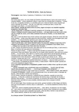 TEATRO DE NATAL - Noite dos Pastores
Personagens: José, Maria, 2 pastores, 2 hoteleiros, 3 reis. Narrador.
NARRADOR:
Há muitos anos atrás, em uma cidade da Galiléia chamada Nazaré, havia uma jovem que se
chamava MARIA... jovem obediente à Deus, e que tinha um coração bom e limpinho... e Deus
lá do céu, se agradou de Maria, e a escolheu para ser a mãe do menino Jesus (aquele que
seria o salvador do mundo)... Um dia, um lindo anjo, enviado por Deus, trouxe uma
mensagem para Maria...e o anjo disse assim:
Uma criança, vestida de branco entra na cena, ergue os braços e os mantém erguidos
enquanto o narrador fala:
"SALVE AGRACIADA, O SENHOR É CONTIGO: BENDITA ÉS TÚ ENTRE AS MULHERES - NÃO
TEMAS!!! PORQUE ACHASTE GRAÇA DIANTE DE DEUS,... EIS QUE DARÁ A LUZ UM FILHO E POR-
LHE-ÁS O NOME DE JESUS, ESTE SERÁ CHAMADO FILHO DO ALTÍSSIMO, E O SEU REINO NÃO
TERÁ FIM..."
Mas José, o noivo de Maria ficou muito confuso com aquela situação, afinal de contas eles não
eram casados... então como Deus gosta de tudo direitinho, mandou uma mensagem para José
também... e o anjo do Senhor apareceu para José em sonho e lhe disse.:
Outra criança, representando José, entra e deita para dormir.
"JOSÉ FILHO DE DAVÍ, NÃO TEMAS RECEBER MARIA TUA MULHER, PORQUE O QUE NELA ESTÁ
GERADO É DO ESPÍRITO SANTO, E DARÁ A LUZ UM FILHO E CHAMARÁS O SEU NOME JESUS,
...PORQUE ELE SALVARÁ O SEU POVO DOS SEUS PECADOS.. "
E José, confiou nas palavras do anjo, pois sabia que ele era enviado por Deus, e José amava a
Deus, e confiava nas suas palavras e promessas.....
Passou-se algum tempo.... e agora a barriguinha de Maria já estava grande,... mas eles
precisavam viajar para Belém, para alistar-se na cidade onde nasceram, pois esta era a ordem
do Rei,... E lá se foram, José, Maria e o menino Jesus ainda dentro da barriguinha de Maria,
iniciaram então uma longa viajem... Ao chegarem em Belém, encontraram a cidade
completamente cheia de pessoas vindas de todas as partes para alistar-se alí... Maria
cansada, e quase para dar a luz.... escorava-se em José, e lá iam os dois à procura de uma
quarto ou um lugar onde Maria pudesse descansar um pouco,... mas era inútil a procura,...
...tudo lotado, as hospedarias estavam cheias, e todos diziam: "NÃO HÁ LUGAR" quando em
uma certa hospedaria alguém falou,...
2 ou 3 meninas representam a hospedaria; podem varrer o chão e tirar o pó de um canto
do "palco".
... TALVEZ TENHAMOS UMA LUGARZINHO AQUI NA ESTREBARIA,... TALVEZ AQUI DÊ PARA
VOCÊS DESCANSAREM UM POUCO...... É SÓ O QUE PODEMOS LHES OFERECER....."
E lá foram para estrebaria (lugar onde ficam os animais)... ERA O ÚNICO LUGAR, UMA SIMPLES
E HUMILDE ESTREBARIA, e Maria, alí na estrebaria deu a luz, ao menino Jesus, o Salvador do
Mundo, o Rei dos Reis e Senhor dos Senhores...
E lá no campo, estavam os pastores, cuidando de seus rebanhos, quando um anjo lhes
apareceu... e lhes deu a notícia do nascimento do menino Jesus, o Salvador do mundo, o
perfeito filho de Deus... E lá foram os pastores, ao encontro do menino Jesus; que alegria
deveriam estar sentindo em seus corações, deixaram para trás o cansaço e saíram
apressadamente....
Em um outro lugar, Deus mandava que uma esrela, guiasse também os Reis Magos até Belém,
para que encontrassem o menino Jesus e o adorassem... e a estrela obediente ensinou-lhes o
caminho...
- Agora sim, estava completa aquela linda noite.... José, Maria, os pastores e os reis magos,
ah... sem contar os animaizinhos, todos adoravam ao menino Jesus, deitado em uma simples
manjedoura, mas que seria o Salvador do mundo, o Rei dos Reis e Senhor e dos Senhores...
FIM: "JESUS NASCEU, ASSIM SE FEZ A NOITE DE NATAL"
As crianças cantam "O Sentido do Natal" ou "Noite Feliz"
 