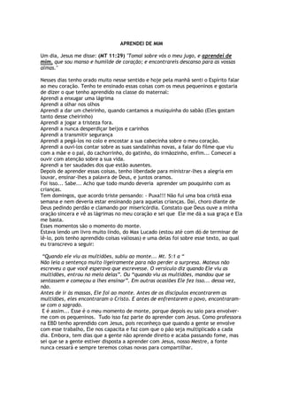 APRENDEI DE MIM
Um dia, Jesus me disse: (MT 11:29) "Tomai sobre vós o meu jugo, e aprendei de
mim, que sou manso e humilde de coração; e encontrareis descanso para as vossas
almas."
Nesses dias tenho orado muito nesse sentido e hoje pela manhã senti o Espírito falar
ao meu coração. Tenho te ensinado essas coisas com os meus pequeninos e gostaria
de dizer o que tenho aprendido na classe do maternal:
Aprendi a enxugar uma lágrima
Aprendi a olhar nos olhos
Aprendi a dar um cheirinho, quando cantamos a musiquinha do sabão (Eles gostam
tanto desse cheirinho)
Aprendi a jogar a tristeza fora.
Aprendi a nunca desperdiçar beijos e carinhos
Aprendi a transmitir segurança
Aprendi a pegá-los no colo e encostar a sua cabecinha sobre o meu coração.
Aprendi a ouvi-los contar sobre as suas sandalinhas novas, a falar do filme que viu
com a mãe e o pai, do cachorrinho, do gatinho, do irmãozinho, enfim... Comecei a
ouvir com atenção sobre a sua vida.
Aprendi a ter saudades dos que estão ausentes.
Depois de aprender essas coisas, tenho liberdade para ministrar-lhes a alegria em
louvar, ensinar-lhes a palavra de Deus, e juntos oramos.
Foi isso... Sabe... Acho que todo mundo deveria aprender um pouquinho com as
crianças.
Tem domingos, que acordo triste pensando: - Puxa!!! Não fui uma boa cristã essa
semana e nem deveria estar ensinando para aquelas crianças. Daí, choro diante de
Deus pedindo perdão e clamando por misericórdia. Constato que Deus ouve a minha
oração sincera e vê as lágrimas no meu coração e sei que Ele me dá a sua graça e Ela
me basta.
Esses momentos são o momento do monte.
Estava lendo um livro muito lindo, do Max Lucado (estou até com dó de terminar de
lê-lo, pois tenho aprendido coisas valiosas) e uma delas foi sobre esse texto, ao qual
eu transcrevo a seguir:
“Quando ele viu as multidões, subiu ao monte... Mt. 5:1 a “
Não leia a sentença muito ligeiramente para não perder a surpresa. Mateus não
escreveu o que você esperava que escrevesse. O versículo diz quando Ele viu as
multidões, entrou no meio delas”. Ou “quando viu as multidões, mandou que se
sentassem e começou a lhes ensinar”. Em outras ocasiões Ele fez isso... dessa vez,
não.
Antes de ir às massas, Ele foi ao monte. Antes de os discípulos encontrarem as
multidões, eles encontraram o Cristo. E antes de enfrentarem o povo, encontraram-
se com o sagrado.
E é assim... Esse é o meu momento de monte, porque depois eu saio para envolver-
me com os pequeninos. Tudo isso faz parte do aprender com Jesus. Como professora
na EBD tenho aprendido com Jesus, pois reconheço que quando a gente se envolve
com esse trabalho, Ele nos capacita e faz com que o pão seja multiplicado a cada
dia. Embora, tem dias que a gente não aprende direito e acaba passando fome, mas
sei que se a gente estiver disposta a aprender com Jesus, nosso Mestre, a fonte
nunca cessará e sempre teremos coisas novas para compartilhar.
 