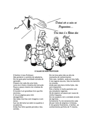 O SALMO DO BOM PROFESSOR
O Senhor é meu Professor;
Não perderei o caminho da sabedoria,
Ele me guia pela humildade estrada do
aprender,
Prepara-me cada dia uma lição.
Leva-me à fonte cristalina da instrução
Pouco a pouco mostra-me a beleza da
verdade.
O mundo é um grandioso livro que Ele
escreveu,
E vira as páginas para mim
devagarinho;
São todas inscritas com imagens e com
letras
Sua voz derrama luz sobre os quadros e
as palavras.
Então fico feliz quando percebo o Seu
sentido.
Ele me leva pela mão ao alto da
montanha do conhecimento;
Pelo vale, também, anda ao meu lado,
E nos lugares escuros, fala-me baixinho
no coração.
Ainda que seja dura minha lição, não
será impossível,
Pois o Senhor é muito paciente com
seu estudante vagaroso.
Há de esperar um pouco por causa da
minha fraqueza.
Ele me ajudará a ler a verdade através
de lágrimas.
Certamente Tu me esclarecerás cada
dia por meio de alegrias e tristezas,
E me guiarás finalmente, ó Senhor, ao
conhecimento perfeito de Ti mesmo.
 