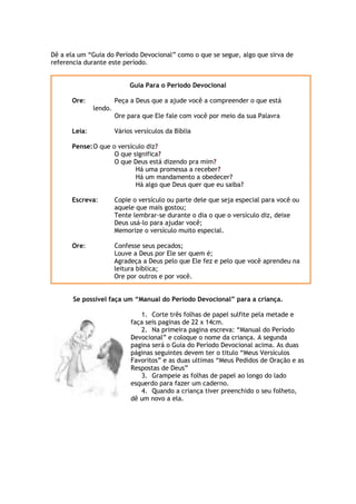 Dê a ela um “Guia do Período Devocional” como o que se segue, algo que sirva de
referencia durante este período.
Guia Para o Período Devocional
Ore: Peça a Deus que a ajude você a compreender o que está
lendo.
Ore para que Ele fale com você por meio da sua Palavra
Leia: Vários versículos da Bíblia
Pense:O que o versículo diz?
O que significa?
O que Deus está dizendo pra mim?
Há uma promessa a receber?
Há um mandamento a obedecer?
Há algo que Deus quer que eu saiba?
Escreva: Copie o versículo ou parte dele que seja especial para você ou
aquele que mais gostou;
Tente lembrar-se durante o dia o que o versículo diz, deixe
Deus usá-lo para ajudar você;
Memorize o versículo muito especial.
Ore: Confesse seus pecados;
Louve a Deus por Ele ser quem é;
Agradeça a Deus pelo que Ele fez e pelo que você aprendeu na
leitura bíblica;
Ore por outros e por você.
Se possível faça um “Manual do Período Devocional” para a criança.
1. Corte três folhas de papel sulfite pela metade e
faça seis paginas de 22 x 14cm.
2. Na primeira pagina escreva: “Manual do Período
Devocional” e coloque o nome da criança. A segunda
pagina será o Guia do Período Devocional acima. As duas
páginas seguintes devem ter o titulo “Meus Versículos
Favoritos” e as duas ultimas “Meus Pedidos de Oração e as
Respostas de Deus”
3. Grampeie as folhas de papel ao longo do lado
esquerdo para fazer um caderno.
4. Quando a criança tiver preenchido o seu folheto,
dê um novo a ela.
 