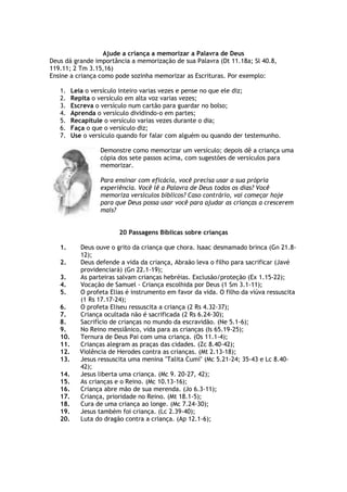 Ajude a criança a memorizar a Palavra de Deus
Deus dá grande importância a memorização de sua Palavra (Dt 11.18a; Sl 40.8,
119.11; 2 Tm 3.15,16)
Ensine a criança como pode sozinha memorizar as Escrituras. Por exemplo:
1. Leia o versículo inteiro varias vezes e pense no que ele diz;
2. Repita o versículo em alta voz varias vezes;
3. Escreva o versículo num cartão para guardar no bolso;
4. Aprenda o versículo dividindo-o em partes;
5. Recapitule o versículo varias vezes durante o dia;
6. Faça o que o versículo diz;
7. Use o versículo quando for falar com alguém ou quando der testemunho.
Demonstre como memorizar um versículo; depois dê a criança uma
cópia dos sete passos acima, com sugestões de versículos para
memorizar.
Para ensinar com eficácia, você precisa usar a sua própria
experiência. Você lê a Palavra de Deus todos os dias? Você
memoriza versículos bíblicos? Caso contrário, vai começar hoje
para que Deus possa usar você para ajudar as crianças a crescerem
mais?
20 Passagens Bíblicas sobre crianças
1. Deus ouve o grito da criança que chora. Isaac desmamado brinca (Gn 21.8-
12);
2. Deus defende a vida da criança, Abraão leva o filho para sacrificar (Javé
providenciará) (Gn 22.1-19);
3. As parteiras salvam crianças hebréias. Exclusão/proteção (Ex 1.15-22);
4. Vocação de Samuel - Criança escolhida por Deus (1 Sm 3.1-11);
5. O profeta Elias é instrumento em favor da vida. O filho da viúva ressuscita
(1 Rs 17.17-24);
6. O profeta Eliseu ressuscita a criança (2 Rs 4.32-37);
7. Criança ocultada não é sacrificada (2 Rs 6.24-30);
8. Sacrifício de crianças no mundo da escravidão. (Ne 5.1-6);
9. No Reino messiânico, vida para as crianças (Is 65.19-25);
10. Ternura de Deus Pai com uma criança. (Os 11.1-4);
11. Crianças alegram as praças das cidades. (Zc 8.40-42);
12. Violência de Herodes contra as crianças. (Mt 2.13-18);
13. Jesus ressuscita uma menina "Talita Cumi" (Mc 5.21-24; 35-43 e Lc 8.40-
42);
14. Jesus liberta uma criança. (Mc 9. 20-27, 42);
15. As crianças e o Reino. (Mc 10.13-16);
16. Criança abre mão de sua merenda. (Jo 6.3-11);
17. Criança, prioridade no Reino. (Mt 18.1-5);
18. Cura de uma criança ao longe. (Mc 7.24-30);
19. Jesus também foi criança. (Lc 2.39-40);
20. Luta do dragão contra a criança. (Ap 12.1-6);
 