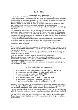 Lendo a Bíblia
Bíblia - Uma história de amor
A Bíblia é a maior história de amor já contada. É a história de alguém que nos amou
tanto, que entregou a sua vida por nós. Mas ainda existem muitos que não conhecem
esta história e há outros que a conhecem, mas esquecem do que ela nos conta, não
dando importância as maravilhas que nela contém.
A Bíblia contém as boas novas do amor de Deus e a sua oferta de salvação a todos
que recebem Jesus (Jo 3:16). Ela é a carta do amor de Deus ao mundo.
É como na história de um casal de namorados que estavam separados por uma longa
distância.
Um dia a moça recebeu uma carta de seu namorado à quem ela amava muito. Na
carta ele a pedia em casamento. Mas como ele ficaria muito triste se ela recusasse
seu pedido, pediu-lhe que ela só escrevesse de volta se a resposta fosse SIM. Deste
modo ele só receberia uma carta se ela quisesse se casar com ele. Como ela o amava
muito, sua resposta foi imediata.
Quando ela terminou de escrever dizendo que aceitava se casar, pediu para seu
irmão mais novo colocar a carta no correio, pois estava chovendo muito e ela
precisava sair. Mas apesar dela ter escrito para ele dizendo que queria se casar,
nunca mais ouviu falar dele.
Anos mais tarde ela soube a razão, pois encontrou a carta que tinha escrito, no bolso
de um casaco velho que pertencera a seu irmão e que estava jogado no fundo de um
baú de roupas velhas.
Seu irmão não havia sido cruel com ela, apenas havia esquecido de colocar aquela
importante carta no correio.
Deus tem colocado esta importante carta de amor em nossas mãos.
Quando negligenciamos compartilhar essa mensagem de salvação, é como se
estivéssemos carregando uma carta de amor que pertence a outra pessoa, mas que
continua em nossas mãos e nos não a entregamos.
Não basta ler a bíblia, temos que anunciá-la a outras pessoas para que conheçam e
sintam o amor de Deus.
A Bíblia contém tudo que precisamos:
 Se estamos com fome, ela é Alimento - 1Co 3:3; Hb 5:12,13; Dt 8:3
 Se estamos com sede, ela é Água - Ef 5:26; Jo:5:5; Is 55:10;
 Se estamos em trevas, ela é a Luz - Sl 119:105;
 Se estamos perdidos, ela é o Mapa - Jo 4:16;
 Se estamos em guerra, ela é a Espada - Ef 6:17; Heb 4:12;
 Se o obstáculo é grande, ela é o Martelo - Jr 23:29;
 Se queremos produzir bons frutos, ela é a Semente - Lc 8:11;
A Bíblia é como um Espelho, ao olharmos para um espelho ele nos mostra se nosso
rosto está sujo. A Bíblia também é assim, ela nos ajuda a ver se há algum pecado em
nós. E quando enxergamos nosso pecado podemos deixar de cometê-lo.
Todo cristão precisa ler, meditar, guardar e anunciar a Palavra de Deus obedecendo
o Ide de Jesus: Ide por todo o mundo e pregai o evangelho a toda criatura. Mc 16:15.
"Eu quero fazer valer, Tua Palavra em mim, pra que o doente tenha onde se curar.
Eu quero fazer valer, Tua Palavra em mim, pra que o mundo saiba que tu és Senhor!
Tu és Senhor!"
 