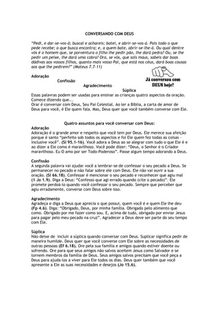 CONVERSANDO COM DEUS
“Pedi, e dar-se-vos-á; buscai e achareis; batei, e abrir-se-vos-á. Pois todo o que
pede recebe; o que busca encontra; e, a quem bate, abrir-se-lhe-á. Ou qual dentre
vós é o homem que, se porventura o filho lhe pedir pão, lhe dará pedra? Ou, se lhe
pedir um peixe, lhe dará uma cobra? Ora, se vós, que sois maus, sabeis dar boas
dádivas aos vossos filhos, quanto mais vosso Pai, que está nos céus, dará boas cousas
aos que lhe pedirem?” (Mateus 7.7-11)
Adoração
Confissão
Agradecimento
Súplica
Essas palavras podem ser usadas para ensinar as crianças quatro aspectos da oração.
Comece dizendo que...
Orar é conversar com Deus, Seu Pai Celestial. Ao ler a Bíblia, a carta de amor de
Deus para você, é Ele quem fala. Mas, Deus quer que você também converse com Ele.
Quatro assuntos para você conversar com Deus:
Adoração
Adoração é o grande amor e respeito que você tem por Deus. Ele merece sua afeição
porque é santo “perfeito sob todos os aspectos e foi Ele quem fez todas as coisas –
inclusive você”. (Sl 95.1-16). Você adora a Deus ao se alegrar com tudo o que Ele é e
ao dizer a Ele como é maravilhoso. Você pode dizer: “Deus, o Senhor é o Criador
maravilhoso. Eu O amo por ser Todo-Poderoso”. Passe algum tempo adorando a Deus.
Confissão
A segunda palavra vai ajudar você a lembrar-se de confessar o seu pecado a Deus. Se
permanecer no pecado e não falar sobre ele com Deus. Ele não vai ouvir a sua
oração. (Sl 66.18). Confessar é mencionar o seu pecado e reconhecer que agiu mal
(1 Jo 1.9). Diga a Deus: “Confesso que agi errado quando (cite o pecado)”. Ele
promete perdoá-lo quando você confessar o seu pecado. Sempre que perceber que
agiu erradamente, converse com Deus sobre isso.
Agradecimento
Agradeça e diga a Deus que aprecia o que possui, quem você é e quem Ele lhe deu
(Fp 4.6). Diga: “Obrigado, Deus, por minha família. Obrigado pelo alimento que
como. Obrigado por me fazer como sou. E, acima de tudo, obrigado por enviar Jesus
para pagar pelo meu pecado na cruz”. Agradecer a Deus deve ser parte do seu tempo
com Ele.
Súplica
Não deixe de incluir a súplica quando conversar com Deus. Suplicar significa pedir de
maneira humilde. Deus quer que você converse com Ele sobre as necessidades de
outras pessoas (Ef 6.18). Ore pela sua família e amigos quando estiver doente ou
sofrendo. Ore para que seus amigos não salvos aceitem Jesus como Salvador e se
tornem membros da família de Deus. Seus amigos salvos precisam que você peça a
Deus para ajuda-los a viver para Ele todos os dias. Deus quer também que você
apresente a Ele as suas necessidades e desejos (Jo 15.6).
 