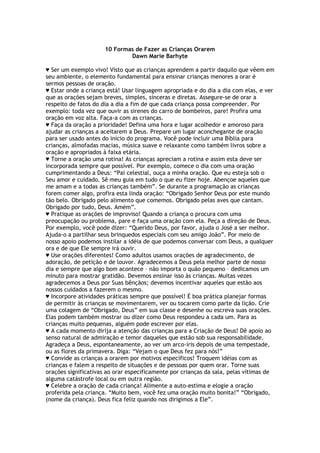 10 Formas de Fazer as Crianças Orarem
Dawn Marie Barhyte
♥ Ser um exemplo vivo! Visto que as crianças aprendem a partir daquilo que vêem em
seu ambiente, o elemento fundamental para ensinar crianças menores a orar é
sermos pessoas de oração.
♥ Estar onde a criança está! Usar linguagem apropriada e do dia a dia com elas, e ver
que as orações sejam breves, simples, sinceras e diretas. Assegure-se de orar a
respeito de fatos do dia a dia a fim de que cada criança possa compreender. Por
exemplo: toda vez que ouvir as sirenes do carro de bombeiros, pare! Profira uma
oração em voz alta. Faça-a com as crianças.
♥ Faça da oração a prioridade! Defina uma hora e lugar acolhedor e amoroso para
ajudar as crianças a aceitarem a Deus. Prepare um lugar aconchegante de oração
para ser usado antes do início do programa. Você pode incluir uma Bíblia para
crianças, almofadas macias, música suave e relaxante como também livros sobre a
oração e apropriados à faixa etária.
♥ Torne a oração uma rotina! As crianças apreciam a rotina e assim esta deve ser
incorporada sempre que possível. Por exemplo, comece o dia com uma oração
cumprimentando a Deus: “Pai celestial, ouça a minha oração. Que eu esteja sob o
Seu amor e cuidado. Sê meu guia em tudo o que eu fizer hoje. Abençoe aqueles que
me amam e a todas as crianças também”. Se durante a programação as crianças
forem comer algo, profira esta linda oração: “Obrigado Senhor Deus por este mundo
tão belo. Obrigado pelo alimento que comemos. Obrigado pelas aves que cantam.
Obrigado por tudo, Deus. Amém”.
♥ Pratique as orações de improviso! Quando a criança o procura com uma
preocupação ou problema, pare e faça uma oração com ela. Peça a direção de Deus.
Por exemplo, você pode dizer: “Querido Deus, por favor, ajuda o José a ser melhor.
Ajuda-o a partilhar seus brinquedos especiais com seu amigo João”. Por meio de
nosso apoio podemos instilar a idéia de que podemos conversar com Deus, a qualquer
ora e de que Ele sempre irá ouvir.
♥ Use orações diferentes! Como adultos usamos orações de agradecimento, de
adoração, de petição e de louvor. Agradecemos a Deus pela melhor parte de nosso
dia e sempre que algo bom acontece – não importa o quão pequeno – dedicamos um
minuto para mostrar gratidão. Devemos ensinar isso às crianças. Muitas vezes
agradecemos a Deus por Suas bênçãos; devemos incentivar aqueles que estão aos
nossos cuidados a fazerem o mesmo.
♥ Incorpore atividades práticas sempre que possível! É boa prática planejar formas
de permitir às crianças se movimentarem, ver ou tocarem como parte da lição. Crie
uma colagem de “Obrigado, Deus” em sua classe e desenhe ou escreva suas orações.
Elas podem também mostrar ou dizer como Deus respondeu a cada um. Para as
crianças muito pequenas, alguém pode escrever por elas.
♥ A cada momento dirija a atenção das crianças para a Criação de Deus! Dê apoio ao
senso natural de admiração e temor daqueles que estão sob sua responsabilidade.
Agradeça a Deus, espontaneamente, ao ver um arco-íris depois de uma tempestade,
ou as flores da primavera. Diga: “Vejam o que Deus fez para nós!”
♥ Convide as crianças a orarem por motivos específicos! Troquem idéias com as
crianças e falem a respeito de situações e de pessoas por quem orar. Torne suas
orações significativas ao orar especificamente por crianças da sala, pelas vítimas de
alguma catástrofe local ou em outra região.
♥ Celebre a oração de cada criança! Alimente a auto-estima e elogie a oração
proferida pela criança. “Muito bem, você fez uma oração muito bonita!” “Obrigado,
(nome da criança). Deus fica feliz quando nos dirigimos a Ele”.
 