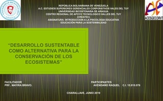REPÚBLICA BOLIVARIANA DE VENEZUELA
A.C. ESTUDIOS SUPERIORES GERENCIALES CORPORATIVOS VALES DEL TUY
UNIVERSIDAD BICENTENARIA DE ARAGUA
CENTRO REGIONAL DE APOYO TECNOLOGICO VALLES DEL TUY
(CREATEC)
ASIGNATURA: INTRODUCCION A LA PSICOLOGIA EDUCATIVA
EDUCACIÓN PARA LA SOSTENIBILIDAD
FACILITADOR PARTICIPANTES
PRF.. MAYIRA BRAVO. AVENDAÑO RAQUEL C.I. 15.910.076
CHARALLAVE, JUNIO 2019
“DESARROLLO SUSTENTABLE
COMO ALTERNATIVA PARA LA
CONSERVACIÓN DE LOS
ECOSISTEMAS”
 