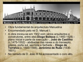 Obra fundamental da arquitectura Manuelina  Encomendado pelo rei D. Manuel I;  A obra iniciou-se em 1502 com vários arquitectos e construtores, entre eles  Diogo Boitaca  (c.1460-1528) - plano inicial e parte da execução -,  João de Castilho  (c.1475-1552) - abóbadas das naves e do transepto, pilares, porta sul, sacristia e fachada -,  Diogo de Torralva  (c. 1500-1566),  Jerónimo de Ruão  (1530-1601); No reinado de D. João III foi acrescentado o coro alto. Mosteiro de Santa Maria de Belém  (Jerónimos), Diogo Boitaca, Lisboa, c. 1517 