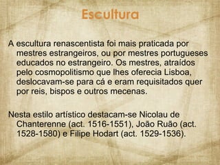 Escultura A escultura renascentista foi mais praticada por mestres estrangeiros, ou por mestres portugueses educados no estrangeiro. Os mestres, atraídos pelo cosmopolitismo que lhes oferecia Lisboa, deslocavam-se para cá e eram requisitados quer por reis, bispos e outros mecenas. Nesta estilo artístico destacam-se Nicolau de Chanterenne (act. 1516-1551), João Ruão (act. 1528-1580) e Filipe Hodart (act. 1529-1536). 