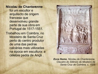 Nicolau de Chanterenne  foi um escultor e arquitecto de origem francesa que desenvolveu grande parte da sua obra em Portugal de 1517-1551. Trabalhou em Coimbra, no Mosteiro de Santa Cruz perto do centro produtor de uma das pedras calcárias mais utilizadas na época em escultura: a célebre pedra de Ançã .  Ecce Homo , Nicolau de Chanterenne, Claustro do Silêncio do Mosteiro da Santa Cruz de Coimbra, c. 1525 