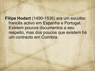 Filipe Hodart  (1490-1536) era um escultor francês activo em Espanha e Portugal. Existem poucos documentos a seu respeito, mas dos poucos que existem há um contracto em Coimbra.  