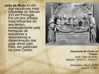 João de Ruão  foi  um dos escultores mais influentes do Século XVI em Portugal. Foi um dos artistas mais influentes do seu tempo, nomeadamente pela formação de escultores e decoradores e disseminação das suas obras pelo País, em particular na zona Centro. Deposição de Cristo no Túmulo  autor: João de Ruão  datação: 1535 d.C. 1540 d.C.  dimensões: altura: 2,22m largura: 2,25m   
