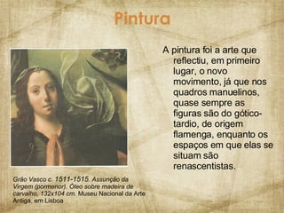 Pintura A pintura foi a arte que reflectiu, em primeiro lugar, o novo movimento, já que nos quadros manuelinos, quase sempre as figuras são do gótico-tardio, de origem flamenga, enquanto os espaços em que elas se situam são renascentistas. Grão Vasco c.  1511-1515 . Assunção da Virgem (pormenor). Óleo sobre madeira de carvalho, 132x104 cm.  Museu Nacional da Arte Antiga, em Lisboa 