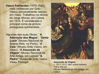 Vasco Fernandes  (1475-1542), mais conhecido por Grão Vasco,   provavelmente nasceu em Viseu. Trabalhou na oficina de Jorge Afonso, em Lisboa, em 1514. É considerado o principal nome da pintura portuguesa quinhentista. Algumas das suas Obras: “  A Adoração dos Magos ”, “ Santa Luzia ”  (Museu Nacional de Soares Reis, no Porto), “ A Ceia ”  (Museu Grão Vasco, em Viseu), “ A Assunção da Virgem ”  (Museu Nacional da Arte Antiga, em Lisboa) “ S. Pedro ”  Museu de Grão Vasco  Viseu, Portugal  Assunção da Virgem   c. 1511-1515, óleo sobre madeira  132 x 104 cm    Museu Nacional da Arte Antiga, em Lisboa 