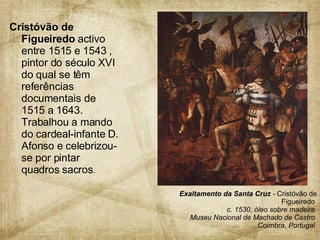 Cristóvão de Figueiredo  activo entre 1515 e 1543 , pintor do século XVI do qual se têm referências documentais de 1515 a 1643. Trabalhou a mando do cardeal-infante D. Afonso e celebrizou-se por pintar quadros sacros .  Exaltamento da Santa Cruz  -  Cristóvão de Figueiredo  c. 1530, óleo sobre madeira  Museu Nacional de Machado de Castro  Coimbra, Portugal  