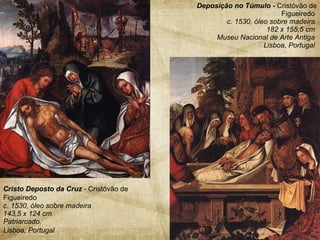 Deposição no Túmulo -  Cristóvão de Figueiredo   c. 1530, óleo sobre madeira  182 x 155,5 cm  Museu Nacional de Arte Antiga  Lisboa, Portugal  Cristo Deposto da Cruz  -  Cristóvão de Figueiredo   c. 1530, óleo sobre madeira  143,5 x 124 cm  Patriarcado,  Lisboa, Portugal   