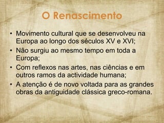 O Renascimento Movimento cultural que se desenvolveu na Europa ao longo dos séculos XV e XVI; Não surgiu ao mesmo tempo em toda a Europa; Com reflexos nas artes, nas ciências e em outros ramos da actividade humana; A atenção é de novo voltada para as grandes obras da antiguidade clássica greco-romana. 