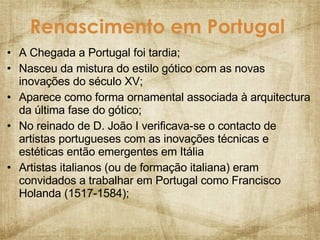 Renascimento em Portugal   A Chegada a Portugal foi tardia; Nasceu da mistura do estilo gótico com as novas inovações do século XV; Aparece como forma ornamental associada à arquitectura da última fase do gótico; No reinado de D. João I verificava-se o contacto de artistas portugueses com as inovações técnicas e estéticas então emergentes em Itália Artistas italianos (ou de formação italiana) eram convidados a trabalhar em Portugal como Francisco Holanda (1517-1584); 