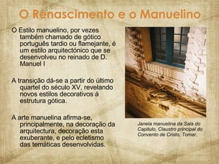 O Renascimento e o Manuelino O Estilo manuelino, por vezes também chamado de gótico português tardio ou flamejante, é um estilo arquitectónico que se desenvolveu no reinado de D. Manuel I A transição dá-se a partir do último quartel do século XV, revelando novos estilos decorativos á estrutura gótica. A arte manuelina afirma-se,  principalmente, na decoração da arquitectura, decoração esta exuberante, e pelo ecletismo das temáticas desenvolvidas. Janela manuelina da Sala do Capitulo, Claustro principal do Convento de Cristo, Tomar. 