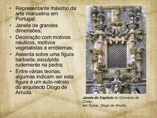 Representante máximo da arte manuelina em Portugal; Janela de grandes dimensões;  Decoração com motivos náuticos, motivos vegetalistas e emblemas; Assenta sobre uma figura barbada, esculpida rudemente na pedra; Entre várias teorias, algumas indicam ser esta figura é um auto-retrato do arquitecto Diogo de Arruda.  Janela do Capitulo  do Convento de Cristo,  em Tomar, Diogo de Arruda. 