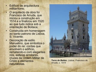Edifício de arquitectura militar/torre; O arquitecto da obra foi Francisco de Arruda, que iniciou a construção em 1514 e a finalizou em 1520 ao que tudo indica sob a orientação de Boitaca;  Construída em homenagem ao santo patrono de Lisboa, S. Vicente; Decoração de estilo Manuelino, que simboliza o poder do rei: cordas que envolvem o edifício, rematando-o com elegantes nós, esferas armilares, cruzes da Ordem Militar de Cristo e elementos naturalistas . Torre de Belém , Lisboa, Francisco de Arruda, c. 1515 