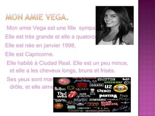Mon amie Vega est une fille sympa et belle.
Elle est très grande et elle a quatorze ans
Elle est née en janvier 1998,
Elle est Capricorne.
Elle habité à Ciudad Real. Elle est un peu mince,
 et elle a les cheveux longs, bruns et frisés.
Ses yeux sont marron et grands. Vega est très
 drôle, et elle aime la musique rock.
 