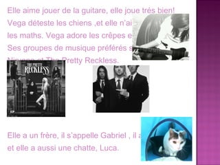 Elle aime jouer de la guitare, elle joue trés bien!
Vega déteste les chiens ,et elle n’aime pas
les maths. Vega adore les crêpes et la pizza.
Ses groupes de musique préférés sont
Nirvana et The Pretty Reckless.




Elle a un frère, il s’appelle Gabriel , il a 11 ans
et elle a aussi une chatte, Luca.
 