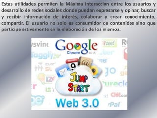 Estas utilidades permiten la Máxima interacción entre los usuarios y
desarrollo de redes sociales donde puedan expresarse y opinar, buscar
y recibir información de interés, colaborar y crear conocimiento,
compartir. El usuario no solo es consumidor de contenidos sino que
participa activamente en la elaboración de los mismos.
 