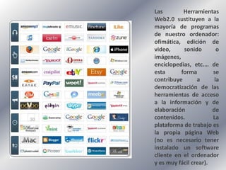 Las        Herramientas
Web2.0 sustituyen a la
mayoría de programas
de nuestro ordenador:
ofimática, edición de
video,     sonido        o
imágenes,
enciclopedias, etc.… de
esta      forma        se
contribuye       a      la
democratización de las
herramientas de acceso
a la información y de
elaboración            de
contenidos.            La
plataforma de trabajo es
la propia página Web
(no es necesario tener
instalado un software
cliente en el ordenador
y es muy fácil crear).
 
