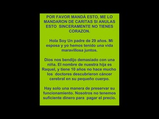 POR FAVOR MANDÁ ESTO, ME LO MANDARON DE CARITAS SI ANULAS ESTO  SINCERAMENTE NO TIENES CORAZON.    Hola Soy Un padre de 29 años. Mi esposa y yo hemos tenido una vida maravillosa juntos. Dios nos bendijo demasiado con una niña.   El nombre de nuestra hija es Raquel, y tiene 10 años no hace mucho  los  doctores descubrieron  cáncer  cerebral en su pequeño cuerpo. Hay solo una manera de preservar su funcionamiento. Nosotros no tenemos suficiente dinero para  pagar el precio.    