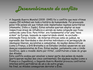 Desenvolvimento do conflito A Segunda Guerra Mundial (1939 -1945) foi o conflito que mais vítimas causou (50 milhões) em toda a história da humanidade. Foi provocada pelos três países em que tinham sido implantados regimes autoritários (Alemanha, Itália e Japão). Estes estados queriam ampliar as suas respectivas áreas de influência e uniram-se numa coligação que ficou conhecida como Eixo. Para Hitler, era fundamental criar uma "nova ordem" na Europa, baseada na superioridade alemã, na exclusão - eliminação física incluída - de minorias étnicas como os judeus, na supressão das liberdades e dos direitos individuais e na perseguição de ideologias liberais, socialistas e comunistas. As nações democráticas (como a França, a Grã-Bretanha e os Estados Unidos) opuseram-se aos desejos expansionistas do Eixo. Estas nações, juntamente com a União Soviética, após a invasão desta por Hitler, constituíram a base do grupo dos Aliados. Este conflito acabou por envolver a maior parte dos países do mundo (participaram nações dos cinco continentes). Em algumas nações (como a França e a Jugoslávia), a Segunda Guerra Mundial provocou confrontos internos entre partidários de um e de outro grupo. No final, os Aliados conseguiram derrotar o Eixo. 