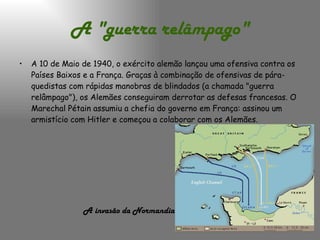 A "guerra relâmpago" A 10 de Maio de 1940, o exército alemão lançou uma ofensiva contra os Países Baixos e a França. Graças à combinação de ofensivas de pára-quedistas com rápidas manobras de blindados (a chamada "guerra relâmpago"), os Alemães conseguiram derrotar as defesas francesas. O Marechal Pétain assumiu a chefia do governo em França: assinou um armistício com Hitler e começou a colaborar com os Alemães. A invasão da Normandia   