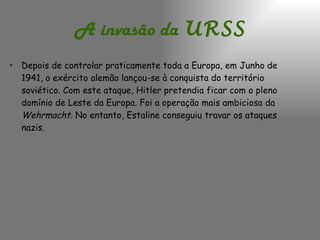 A invasão da   URSS Depois de controlar praticamente toda a Europa, em Junho de 1941, o exército alemão lançou-se à conquista do território soviético. Com este ataque, Hitler pretendia ficar com o pleno domínio de Leste da Europa. Foi a operação mais ambiciosa da  Wehrmacht.  No entanto, Estaline conseguiu travar os ataques nazis. 