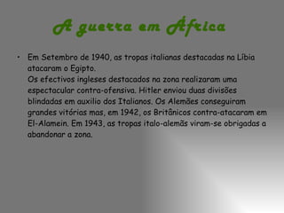 A guerra em África   Em Setembro de 1940, as tropas italianas destacadas na Líbia atacaram o Egipto. Os efectivos ingleses destacados na zona realizaram uma espectacular contra-ofensiva. Hitler enviou duas divisões blindadas em auxilio dos Italianos. Os Alemães conseguiram grandes vitórias mas, em 1942, os Britânicos contra-atacaram em El-Alamein. Em 1943, as tropas italo-alemãs viram-se obrigadas a abandonar a zona.  