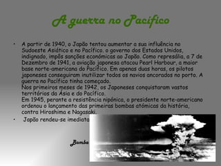 A guerra no Pacífico A partir de 1940, o Japão tentou aumentar a sua influência no Sudoeste Asiático e no Pacífico. o governo dos Estados Unidos, indignado, impôs sanções económicas ao Japão. Como represália, a 7 de Dezembro de 1941, a aviação japonesa atacou Pearl Harbour, a maior base norte-americana do Pacífico. Em apenas duas horas, os pilotos japoneses conseguiram inutilizar todos os navios ancorados no porto. A guerra no Pacífico tinha começado.  Nos primeiros meses de 1942, os Japoneses conquistaram vastos territórios da Ásia e do Pacífico.  Em 1945, perante a resistência nipónica, o presidente norte-americano ordenou o lançamento das primeiras bombas atómicas da história, contra Hiroshima e Nagasaki. Japão rendeu-se imediatamente.    Bomba atómica 