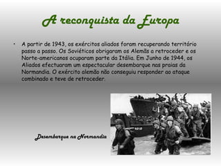 A reconquista da Europa A partir de 1943, os exércitos aliados foram recuperando território passo a passo. Os Soviéticos obrigaram os Alemãs a retroceder e os Norte-americanos ocuparam parte da Itália. Em Junho de 1944, os Aliados efectuaram um espectacular desembarque nas praias da Normandia. O exército alemão não conseguiu responder ao ataque combinado e teve de retroceder. Desembarque na Normandia 