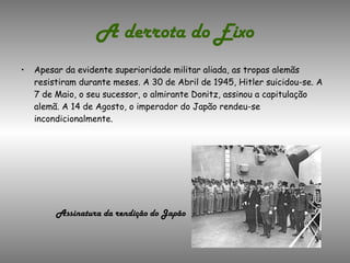 A derrota do Eixo Apesar da evidente superioridade militar aliada, as tropas alemãs resistiram durante meses. A 30 de Abril de 1945, Hitler suicidou-se. A 7 de Maio, o seu sucessor, o almirante Donitz, assinou a capitulação alemã. A 14 de Agosto, o imperador do Japão rendeu-se incondicionalmente. Assinatura da rendição do Japão 