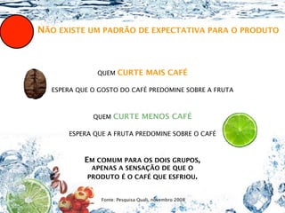 NÃO EXISTE UM PADRÃO DE EXPECTATIVA PARA O PRODUTO



              QUEM   CURTE MAIS CAFÉ

  ESPERA QUE O GOSTO DO CAFÉ PREDOMINE SOBRE A FRUTA



             QUEM   CURTE MENOS CAFÉ

      ESPERA QUE A FRUTA PREDOMINE SOBRE O CAFÉ



           EM COMUM PARA OS DOIS GRUPOS,
            APENAS A SENSAÇÃO DE QUE O
           PRODUTO É O CAFÉ QUE ESFRIOU.


               Fonte: Pesquisa Quali, novembro 2008
 