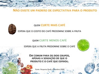 NÃO EXISTE UM PADRÃO DE EXPECTATIVA PARA O PRODUTO



              QUEM   CURTE MAIS CAFÉ

  ESPERA QUE O GOSTO DO CAFÉ PREDOMINE SOBRE A FRUTA



             QUEM   CURTE MENOS CAFÉ

      ESPERA QUE A FRUTA PREDOMINE SOBRE O CAFÉ



           EM COMUM PARA OS DOIS GRUPOS,
            APENAS A SENSAÇÃO DE QUE O
           PRODUTO É O CAFÉ QUE ESFRIOU.


               Fonte: Pesquisa Quali, novembro 2008
 