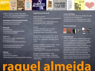 solteira, 27 anos. pinheiros, são paulo.    experiência pro ssional
                                                                                            outras atividades
11 8610.1081 | raquelalmeida@gmail.com                                                      ex-voluntária do hospital das clínicas de recife
http://raquelalmeida.blogspot.com           sabiá comunicação
                                                                                            coordenação de atividades de
                                            desde 08.2008 | supervisora de planejamento
                                                                                            entretenimento e socialização para as mães
habilidades e interesses pro ssionais       e atendimento
                                                                                            de bebês prematuros internadas no hospital.
planejamento de comunicação                 metrô de são paulo, cristália laboratórios
gerenciamento de projetos                   farmacêuticos, DHL, prospecção
                                                                                            interesses pessoais
formação                                    ag_407
especialização                              11.2006 a 08.2008 | supervisora de
bootcamp de planejamento 2008.2             planejamento e atendimento
miami ad school/ ESPM                       mantecorp, p zer, unimed, GVT, SPFW

graduação                                   próximo marketing promocional - recife
                                                                                            o que me move
comunicação social – publicidade e          02.2005 a 10.2006 | planejamento pleno
                                                                                            sempre acreditei que a melhor maneira para
propaganda 2005.2                           kraft, oi, tim, applebee’s, shopping center
                                                                                            resolver um problema é resolvê-lo do jeito
universidade federal de pernambuco          recife
                                                                                            certo. é esse o combustível do meu trabalho.
                                                                                            sou apaixonada por planejamento de
administração de empresas 2003.1            concept marketing e comunicação – recife
                                                                                            comunicação e levo comigo a crença de que
universidade de pernambuco                  09.2003 a 10.2004 | planejamento/
                                                                                            o planejamento pode dar personalidade a
                                            atendimento junior
                                                                                            cada marca, a cada produto, aumentando o
                                            varejo regional Fiat e Renault, CIV, Dafruta.
                                                                                            seu valor e criando espaço no mercado. sou
idiomas                                                                                     curiosa, e talvez por isso tenha buscado
inglês uente                                bompreço supermercados - recife
                                                                                            tantas experiências. olhar por outras óticas
espanhol intermediário                      05.2002 a 03.2003 | estágio - marketing
                                                                                            como as coisas funcionam me dá uma visão
alemão básico [em andamento CAVC idiomas]   sinalização das lojas, visual merchandising,
                                                                                            mais completa e desprendida de barreiras.
                                            mídia indoor




raquel almeida
 