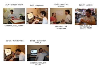 7H30 - CAFÉ DA MANHÃ                               10H30 - PAUSA PRA   12H30 - ALMOÇO
                           9H00 - TRABALHO             ACORDAR




CAFEZINHO, SUCO,   TODDY                                               REFRI, SUCO, CHÁ
                                                    CAFEZINHO, CHÁ
                                                     GELADO, REFRI     GELADO, H2OH




 16H30 - PUTA ESTRESSE     17H15 - ESFRIANDO A
                                  CABEÇA




                           CAFEZINHO, REFRI, CHÁ
                                  GELADO
 