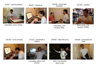 7H30 - CAFÉ DA MANHÃ                                10H30 - PAUSA PRA        12H30 - ALMOÇO
                           9H00 - TRABALHO              ACORDAR




CAFEZINHO, SUCO,   TODDY                                                     REFRI, SUCO, CHÁ
                                                     CAFEZINHO, CHÁ
                                                      GELADO, REFRI          GELADO, H2OH




 16H30 - PUTA ESTRESSE     17H15 - ESFRIANDO A     19H00 - INDO PRA AULA   23H00 - CHEGANDO EM
                                  CABEÇA                                          CASA




                           CAFEZINHO, REFRI, CHÁ     REFRI, CHÁ GELADO,
                                  GELADO                ÁGUA, SUCO
 
