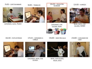 7H30 - CAFÉ DA MANHÃ                                10H30 - PAUSA PRA        12H30 - ALMOÇO
                           9H00 - TRABALHO              ACORDAR




CAFEZINHO, SUCO,   TODDY                                                     REFRI, SUCO, CHÁ
                                                     CAFEZINHO, CHÁ
                                                      GELADO, REFRI          GELADO, H2OH




 16H30 - PUTA ESTRESSE     17H15 - ESFRIANDO A     19H00 - INDO PRA AULA   23H00 - CHEGANDO EM
                                  CABEÇA                                          CASA




                           CAFEZINHO, REFRI, CHÁ     REFRI, CHÁ GELADO,
                                  GELADO                ÁGUA, SUCO
 