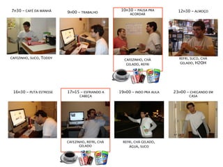 7H30 - CAFÉ DA MANHÃ                                10H30 - PAUSA PRA        12H30 - ALMOÇO
                           9H00 - TRABALHO              ACORDAR




CAFEZINHO, SUCO,   TODDY                                                     REFRI, SUCO, CHÁ
                                                     CAFEZINHO, CHÁ
                                                      GELADO, REFRI          GELADO, H2OH




 16H30 - PUTA ESTRESSE     17H15 - ESFRIANDO A     19H00 - INDO PRA AULA   23H00 - CHEGANDO EM
                                  CABEÇA                                          CASA




                           CAFEZINHO, REFRI, CHÁ     REFRI, CHÁ GELADO,
                                  GELADO                ÁGUA, SUCO
 