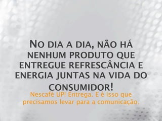 NO DIA A DIA, NÃO HÁ
  NENHUM PRODUTO QUE
 ENTREGUE REFRESCÂNCIA E
ENERGIA JUNTAS NA VIDA DO
      CONSUMIDOR!
   Nescafé UP! Entrega. E é isso que
 precisamos levar para a comunicação.
 