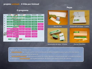 projeto: unimed - A Vida por Unimed
                                                                                Peças
              O programa




                                                             Dia dos Pais           Aniversário de base - 3 anos




                                                    Aniversário de base - 10 anos        Dia do Chocolate


      Nesse job, tive contato com:
      a coordenação da criação junto com a produção grá ca e logística para cada uma das peças,
      considerando o budget do programa;
      o acompanhamento do programa como um todo, desde a conceituação até a implementação;
      e também a coordenação da implementação do banco de dados junto ao cliente.
 